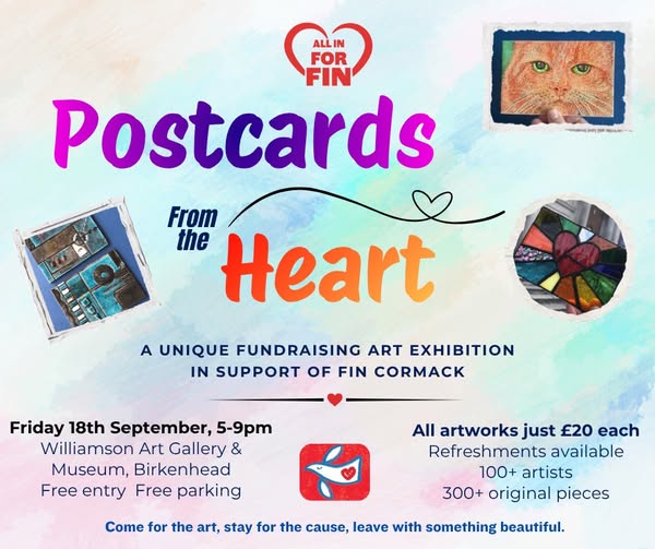 Postcards From the Heart poster: a unique fundraising art exhibition in support of Fin Cormack. Friday 18th September, 5-9pm, Williamson Art Gallery & Museum, Birkenhead. Free entry, free parking. All artworks just £20 each. Refreshments available. 100+ artists, 300+ original pieces.